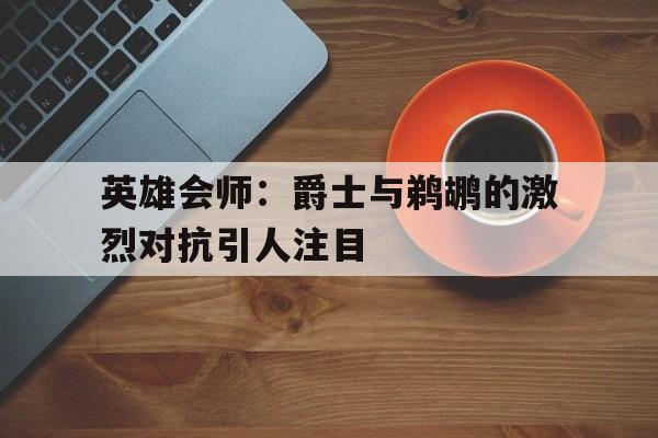 英雄会师：爵士与鹈鹕的激烈对抗引人注目的简单介绍